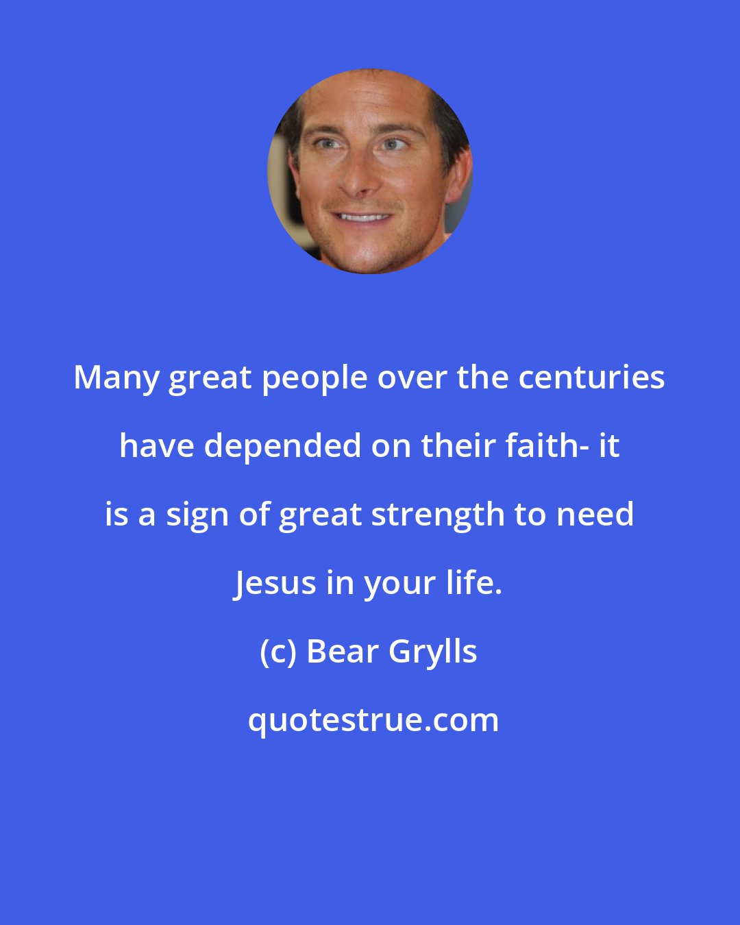 Bear Grylls: Many great people over the centuries have depended on their faith- it is a sign of great strength to need Jesus in your life.