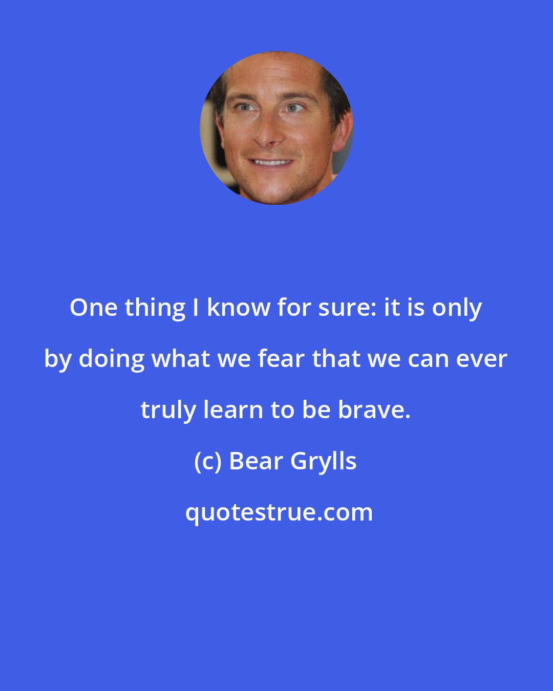 Bear Grylls: One thing I know for sure: it is only by doing what we fear that we can ever truly learn to be brave.