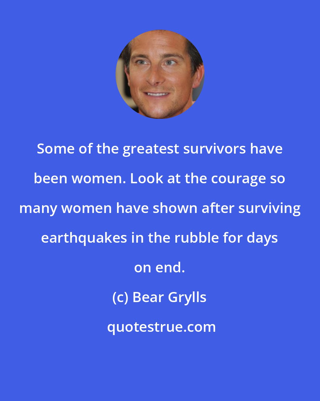 Bear Grylls: Some of the greatest survivors have been women. Look at the courage so many women have shown after surviving earthquakes in the rubble for days on end.