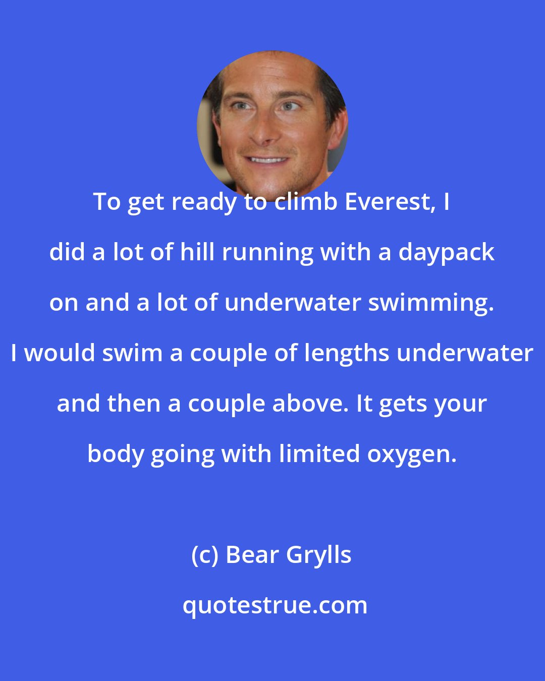 Bear Grylls: To get ready to climb Everest, I did a lot of hill running with a daypack on and a lot of underwater swimming. I would swim a couple of lengths underwater and then a couple above. It gets your body going with limited oxygen.