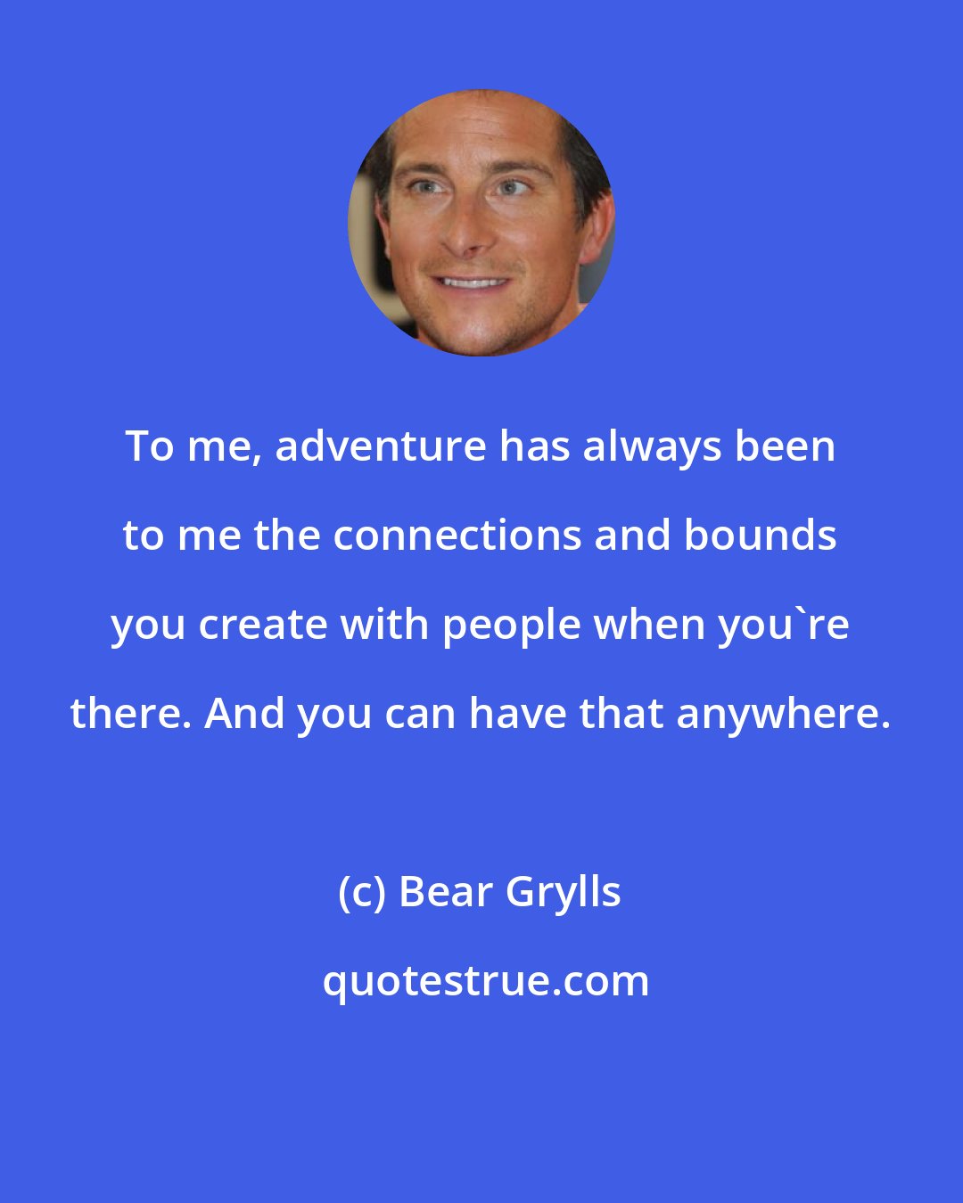 Bear Grylls: To me, adventure has always been to me the connections and bounds you create with people when you're there. And you can have that anywhere.