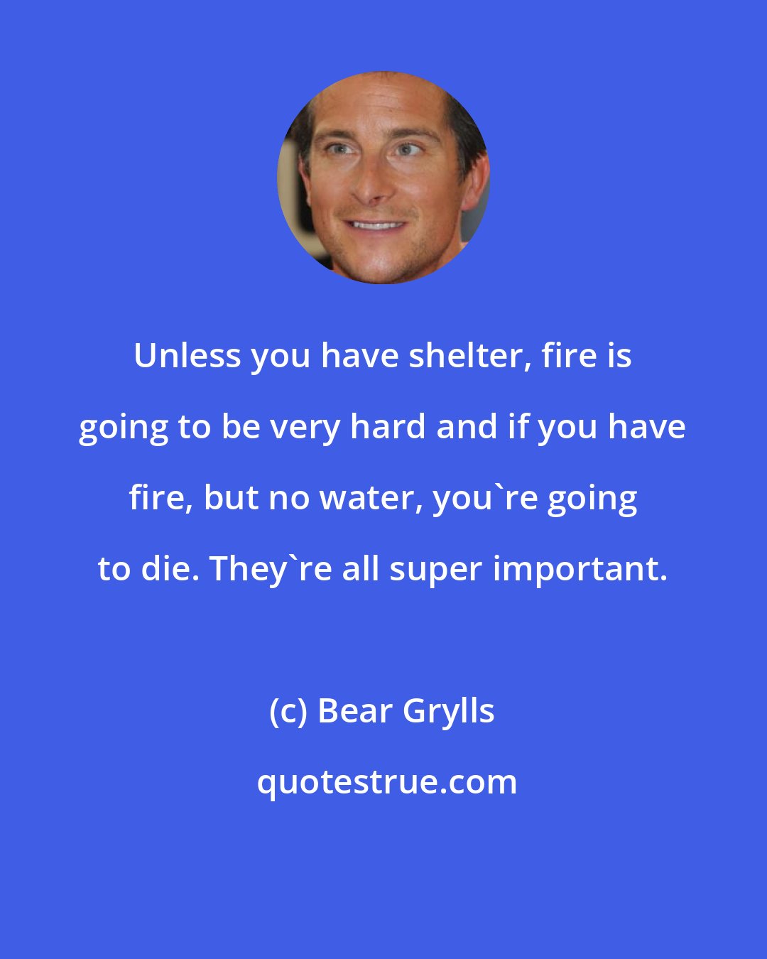 Bear Grylls: Unless you have shelter, fire is going to be very hard and if you have fire, but no water, you're going to die. They're all super important.