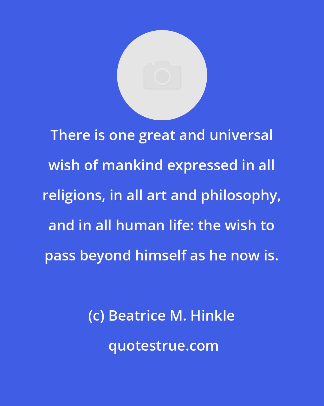 Beatrice M. Hinkle: There is one great and universal wish of mankind expressed in all religions, in all art and philosophy, and in all human life: the wish to pass beyond himself as he now is.