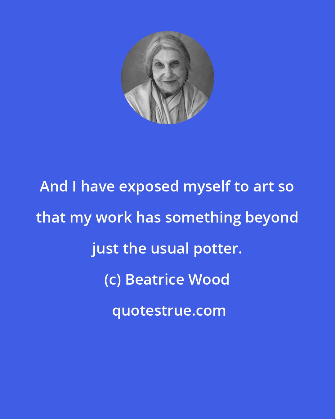 Beatrice Wood: And I have exposed myself to art so that my work has something beyond just the usual potter.