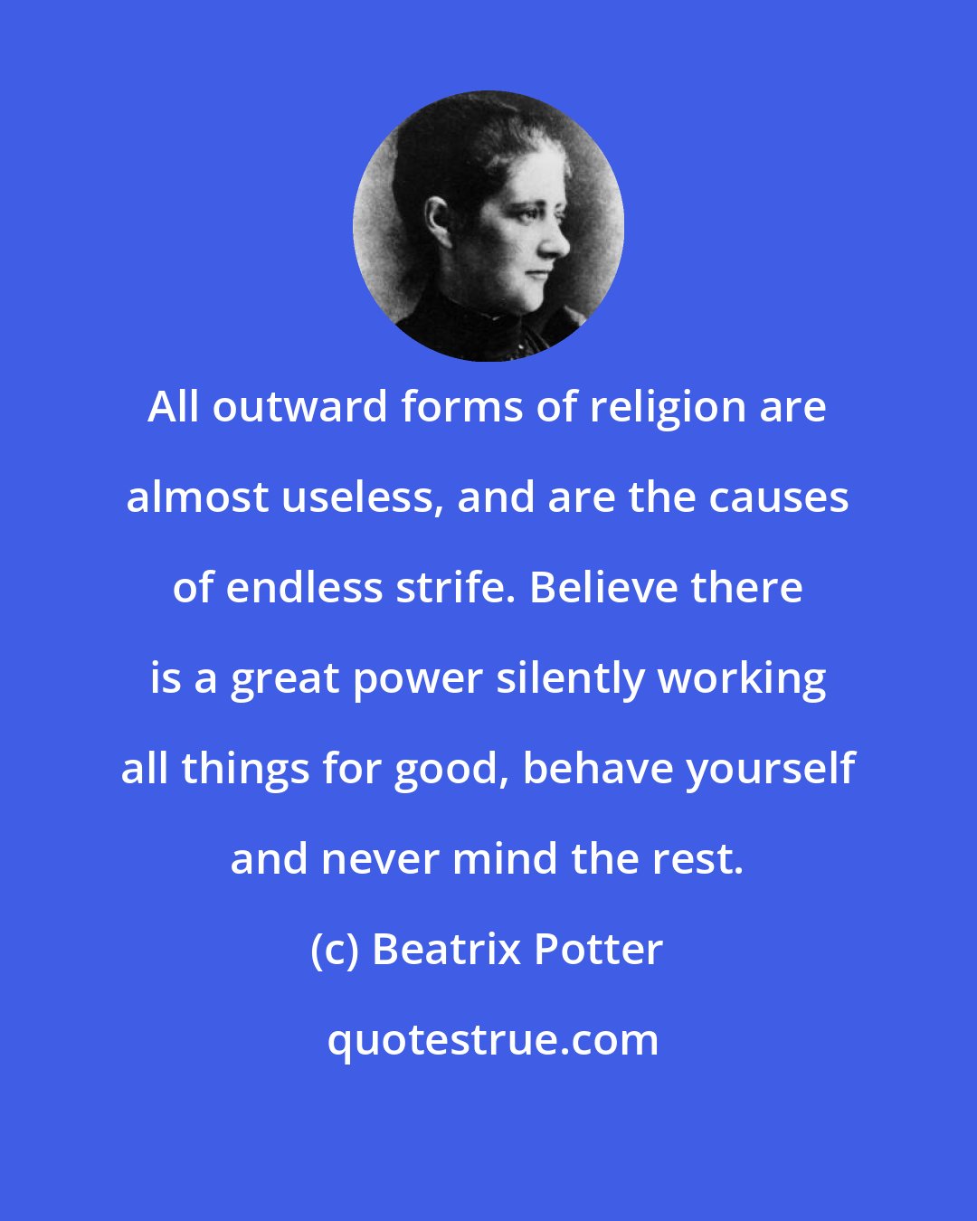 Beatrix Potter: All outward forms of religion are almost useless, and are the causes of endless strife. Believe there is a great power silently working all things for good, behave yourself and never mind the rest.