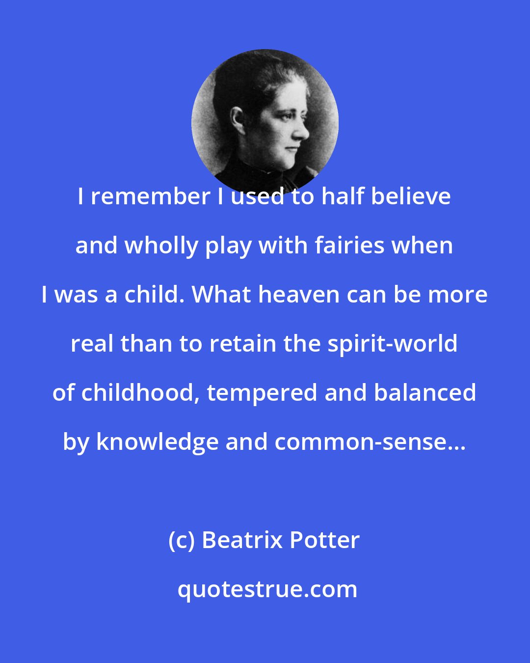 Beatrix Potter: I remember I used to half believe and wholly play with fairies when I was a child. What heaven can be more real than to retain the spirit-world of childhood, tempered and balanced by knowledge and common-sense...