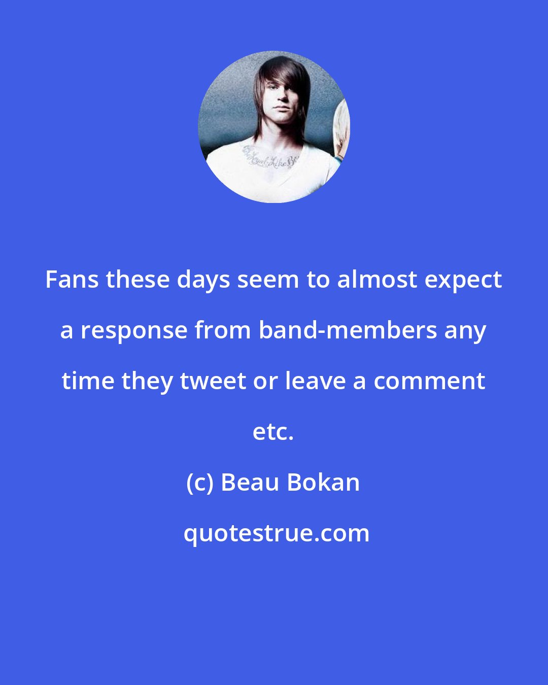 Beau Bokan: Fans these days seem to almost expect a response from band-members any time they tweet or leave a comment etc.