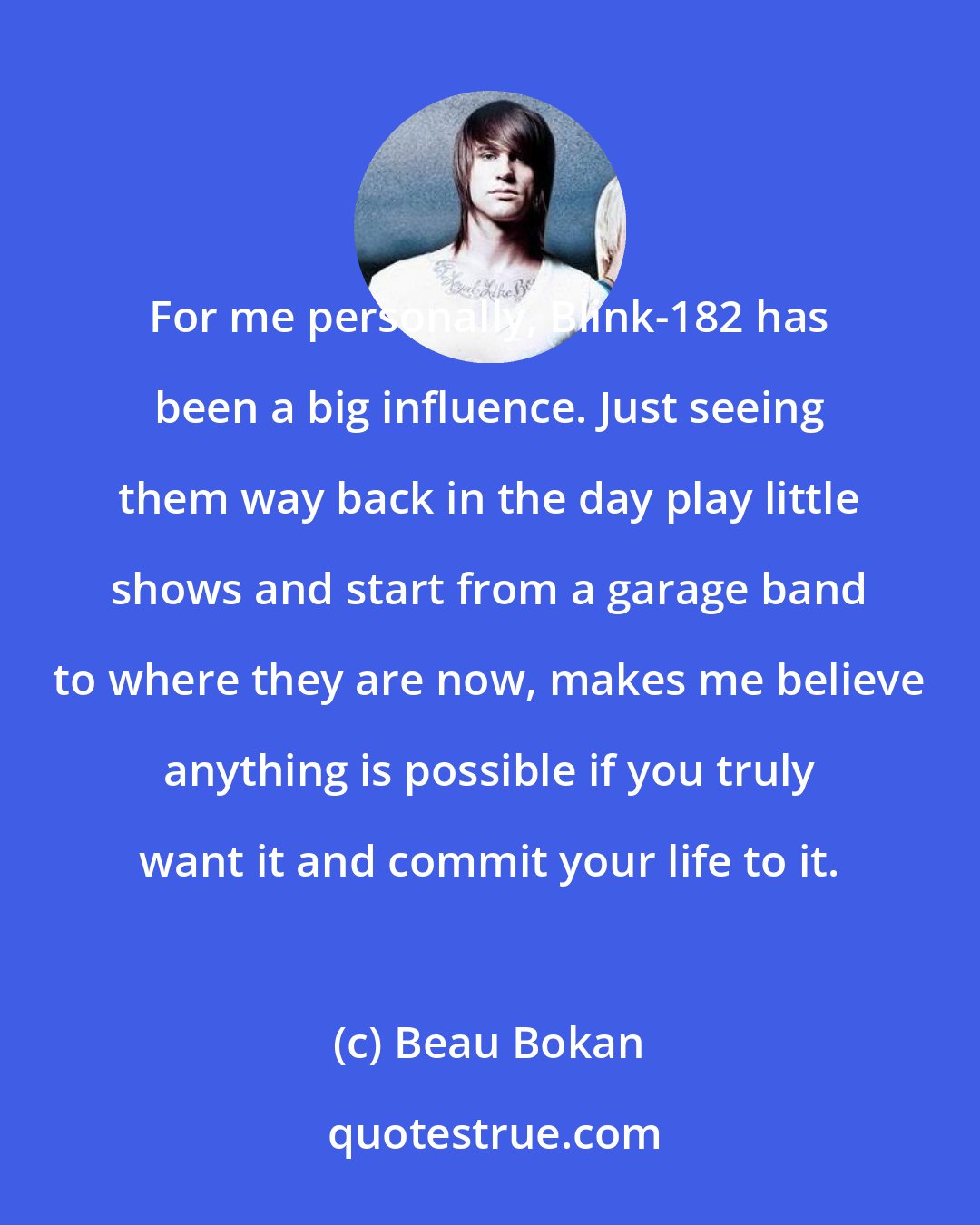 Beau Bokan: For me personally, Blink-182 has been a big influence. Just seeing them way back in the day play little shows and start from a garage band to where they are now, makes me believe anything is possible if you truly want it and commit your life to it.