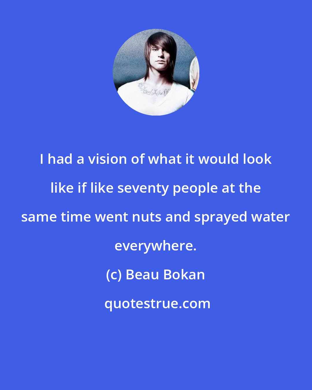 Beau Bokan: I had a vision of what it would look like if like seventy people at the same time went nuts and sprayed water everywhere.