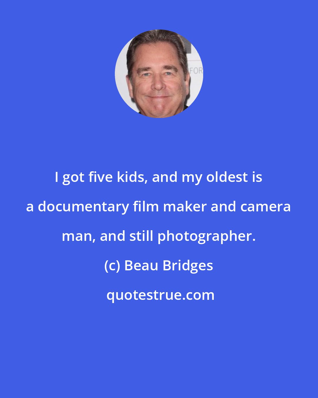 Beau Bridges: I got five kids, and my oldest is a documentary film maker and camera man, and still photographer.