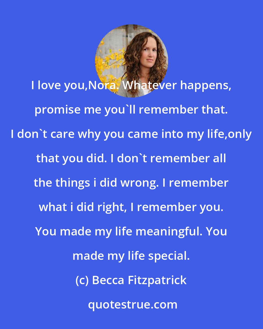 Becca Fitzpatrick: I love you,Nora. Whatever happens, promise me you'll remember that. I don't care why you came into my life,only that you did. I don't remember all the things i did wrong. I remember what i did right, I remember you. You made my life meaningful. You made my life special.