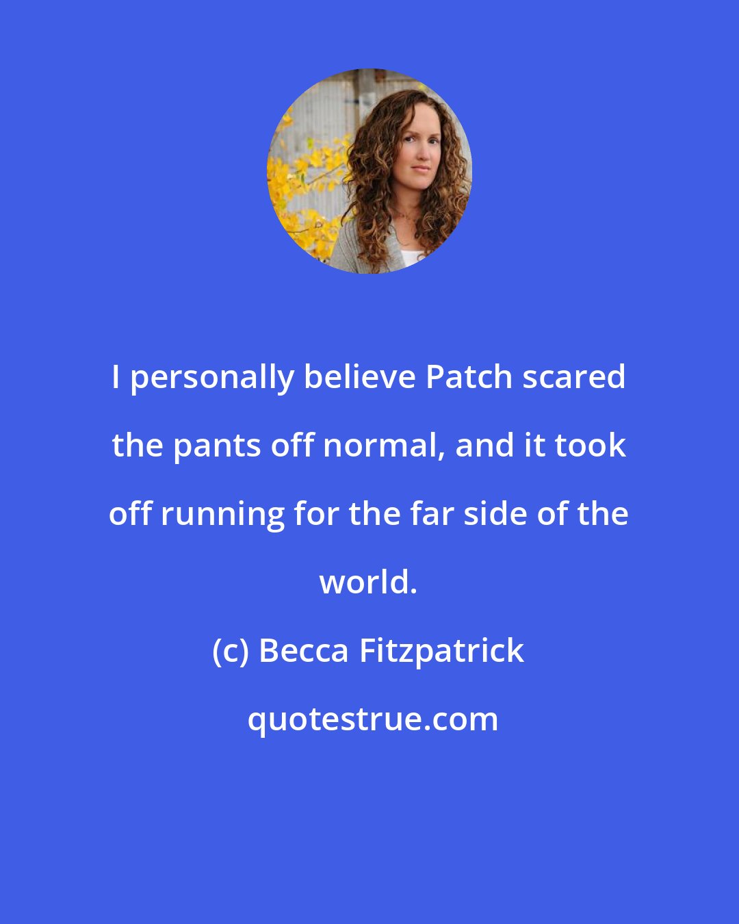 Becca Fitzpatrick: I personally believe Patch scared the pants off normal, and it took off running for the far side of the world.