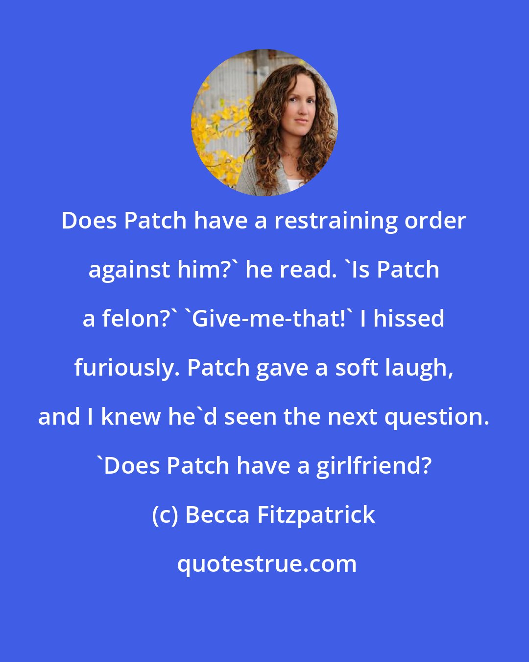 Becca Fitzpatrick: Does Patch have a restraining order against him?' he read. 'Is Patch a felon?' 'Give-me-that!' I hissed furiously. Patch gave a soft laugh, and I knew he'd seen the next question. 'Does Patch have a girlfriend?