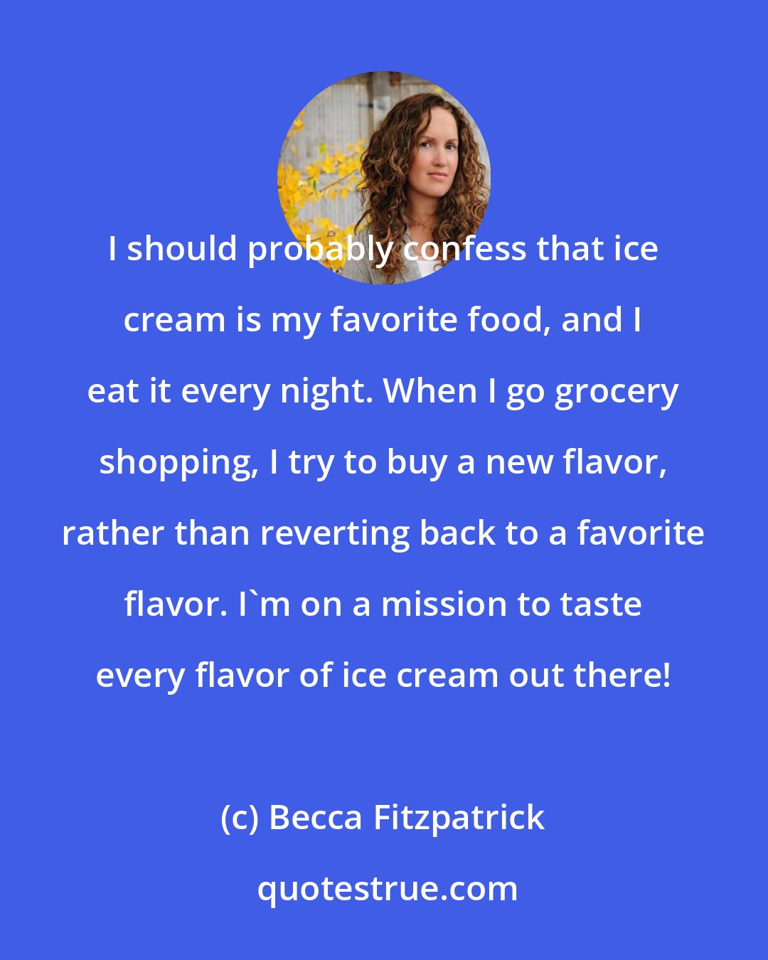 Becca Fitzpatrick: I should probably confess that ice cream is my favorite food, and I eat it every night. When I go grocery shopping, I try to buy a new flavor, rather than reverting back to a favorite flavor. I'm on a mission to taste every flavor of ice cream out there!