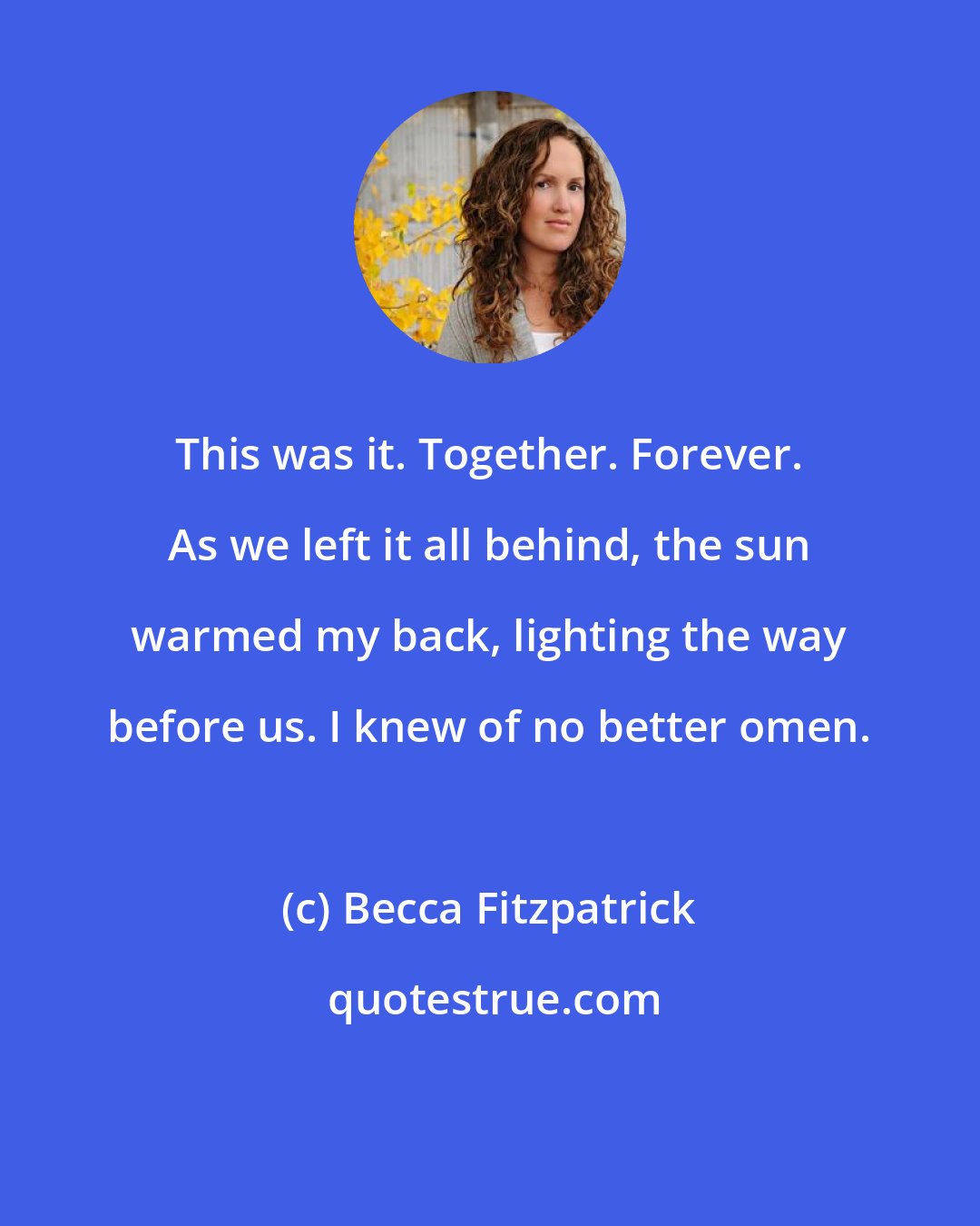 Becca Fitzpatrick: This was it. Together. Forever. As we left it all behind, the sun warmed my back, lighting the way before us. I knew of no better omen.