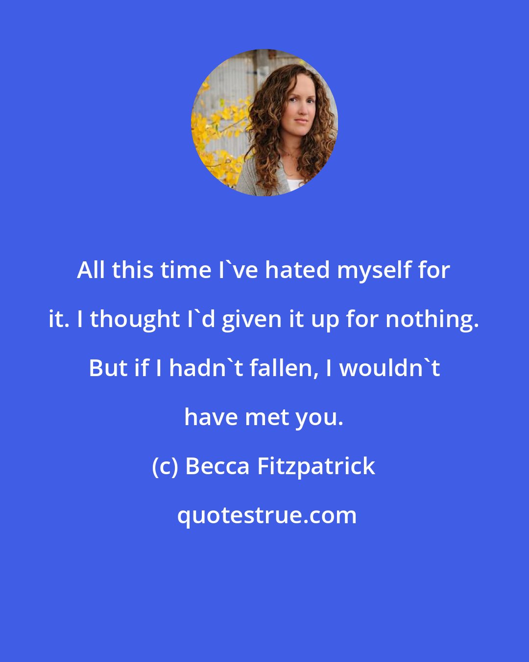 Becca Fitzpatrick: All this time I've hated myself for it. I thought I'd given it up for nothing. But if I hadn't fallen, I wouldn't have met you.