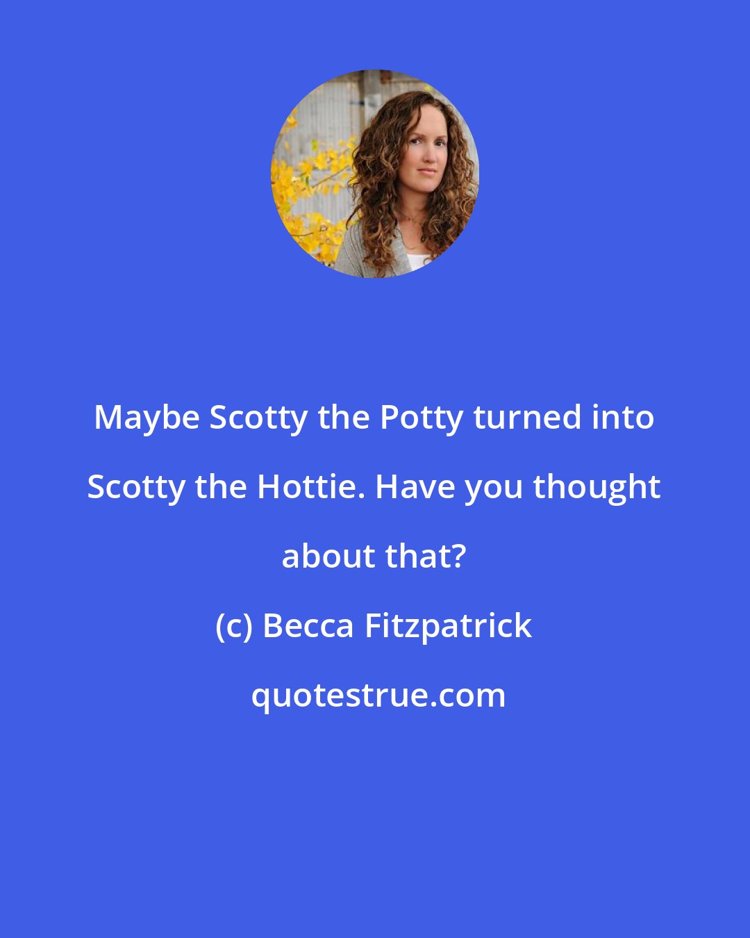 Becca Fitzpatrick: Maybe Scotty the Potty turned into Scotty the Hottie. Have you thought about that?