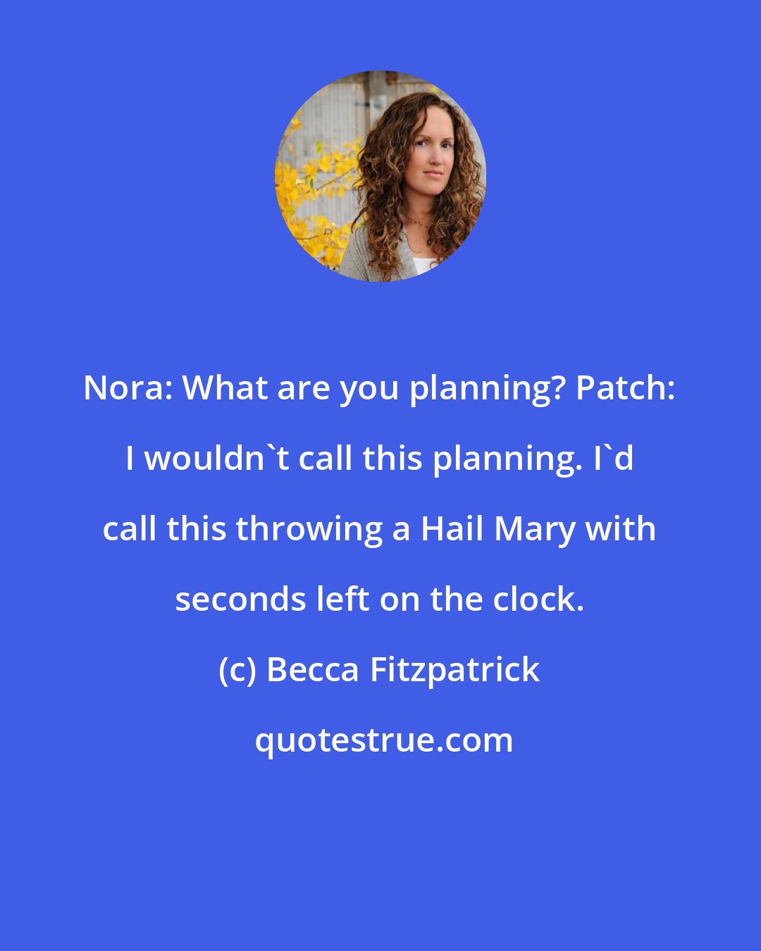 Becca Fitzpatrick: Nora: What are you planning? Patch: I wouldn't call this planning. I'd call this throwing a Hail Mary with seconds left on the clock.
