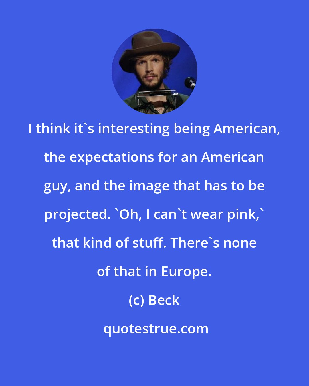 Beck: I think it's interesting being American, the expectations for an American guy, and the image that has to be projected. 'Oh, I can't wear pink,' that kind of stuff. There's none of that in Europe.