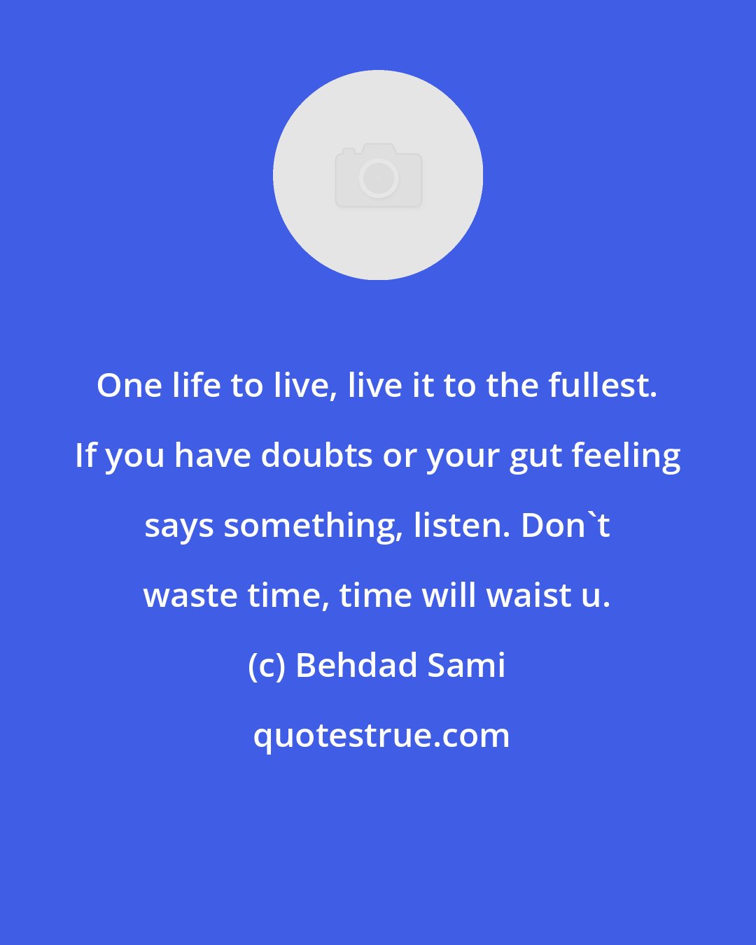 Behdad Sami: One life to live, live it to the fullest. If you have doubts or your gut feeling says something, listen. Don't waste time, time will waist u.