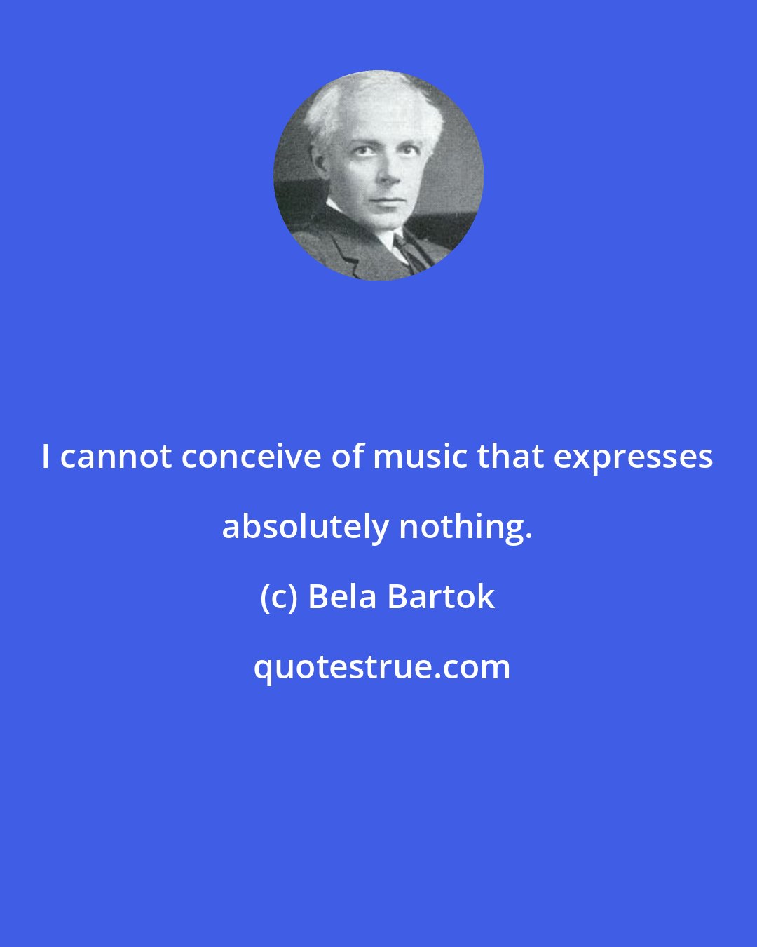 Bela Bartok: I cannot conceive of music that expresses absolutely nothing.