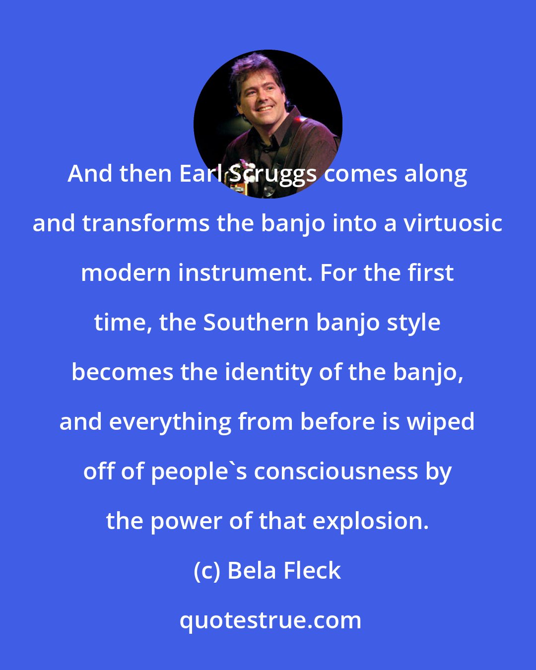 Bela Fleck: And then Earl Scruggs comes along and transforms the banjo into a virtuosic modern instrument. For the first time, the Southern banjo style becomes the identity of the banjo, and everything from before is wiped off of people's consciousness by the power of that explosion.