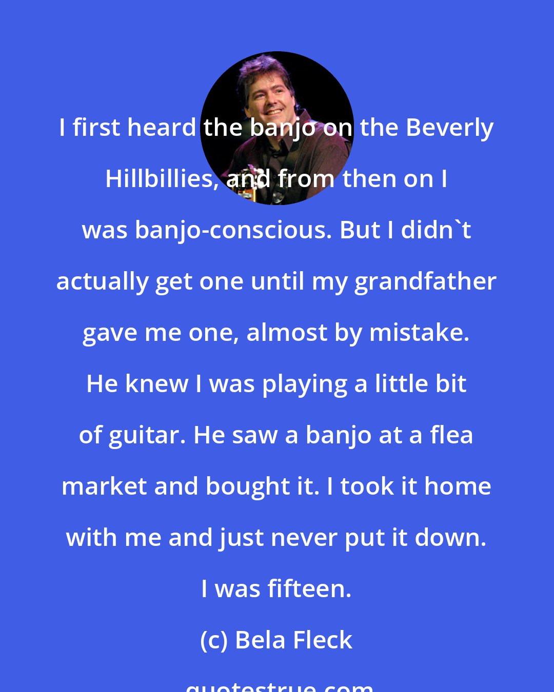 Bela Fleck: I first heard the banjo on the Beverly Hillbillies, and from then on I was banjo-conscious. But I didn't actually get one until my grandfather gave me one, almost by mistake. He knew I was playing a little bit of guitar. He saw a banjo at a flea market and bought it. I took it home with me and just never put it down. I was fifteen.