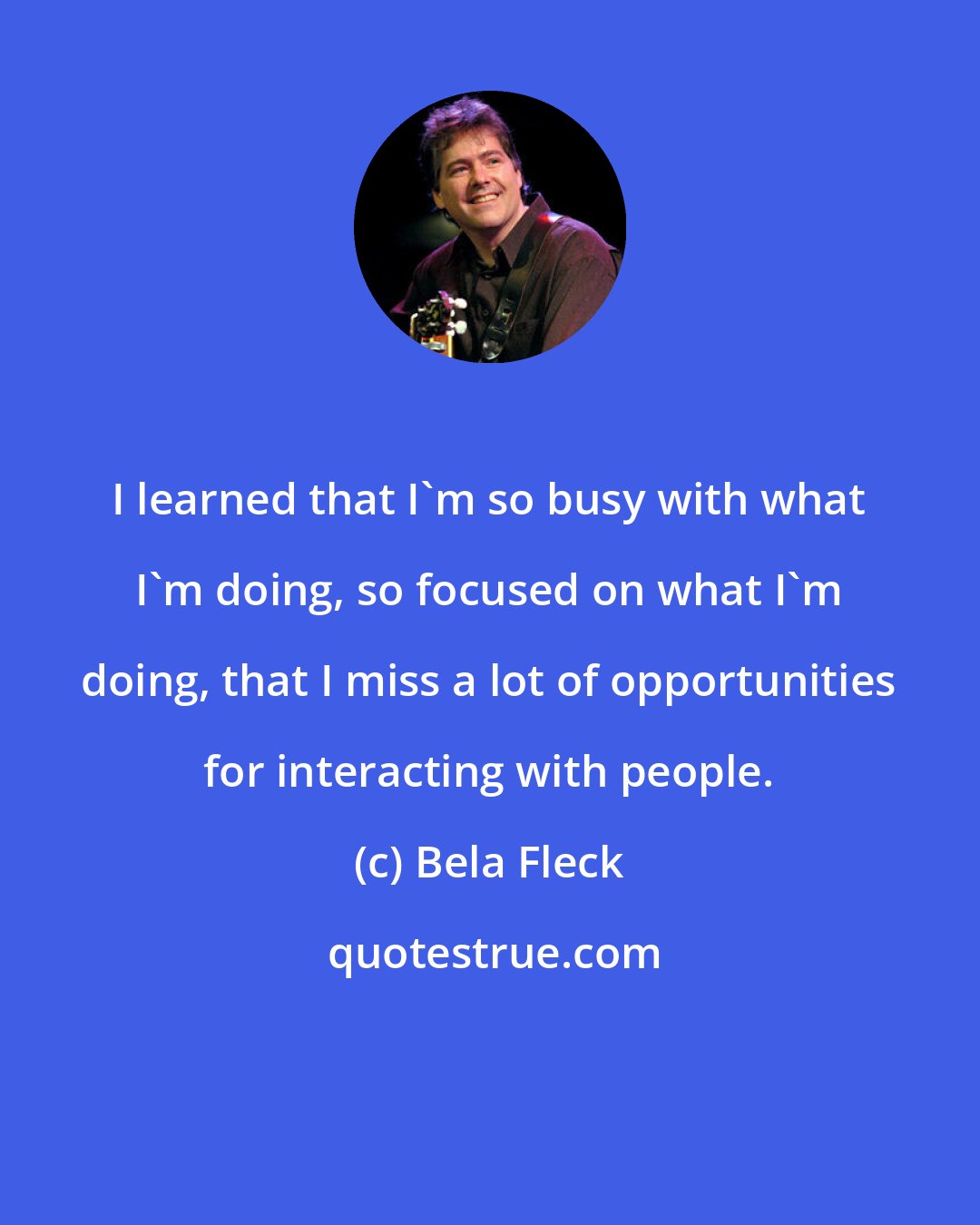 Bela Fleck: I learned that I'm so busy with what I'm doing, so focused on what I'm doing, that I miss a lot of opportunities for interacting with people.