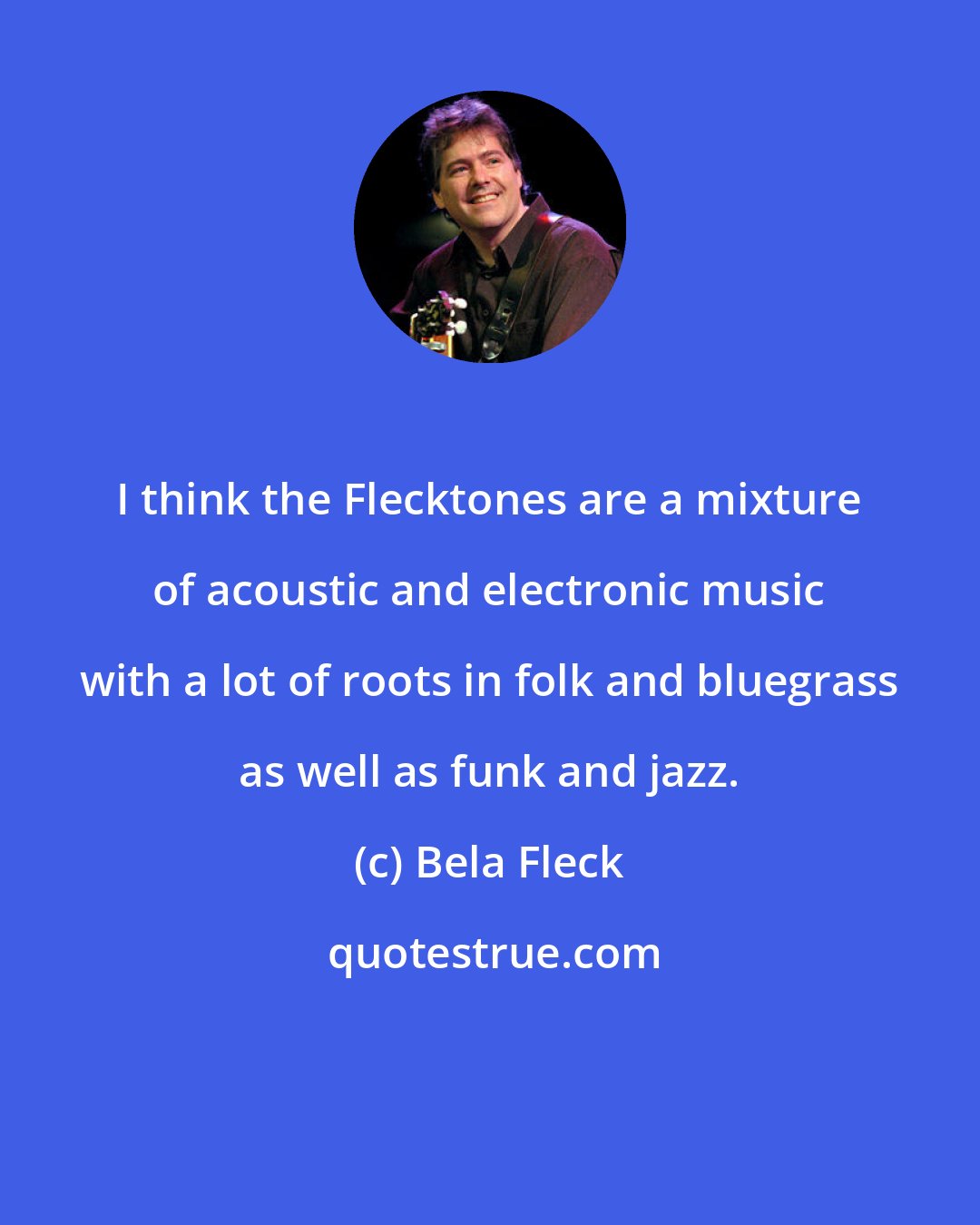 Bela Fleck: I think the Flecktones are a mixture of acoustic and electronic music with a lot of roots in folk and bluegrass as well as funk and jazz.