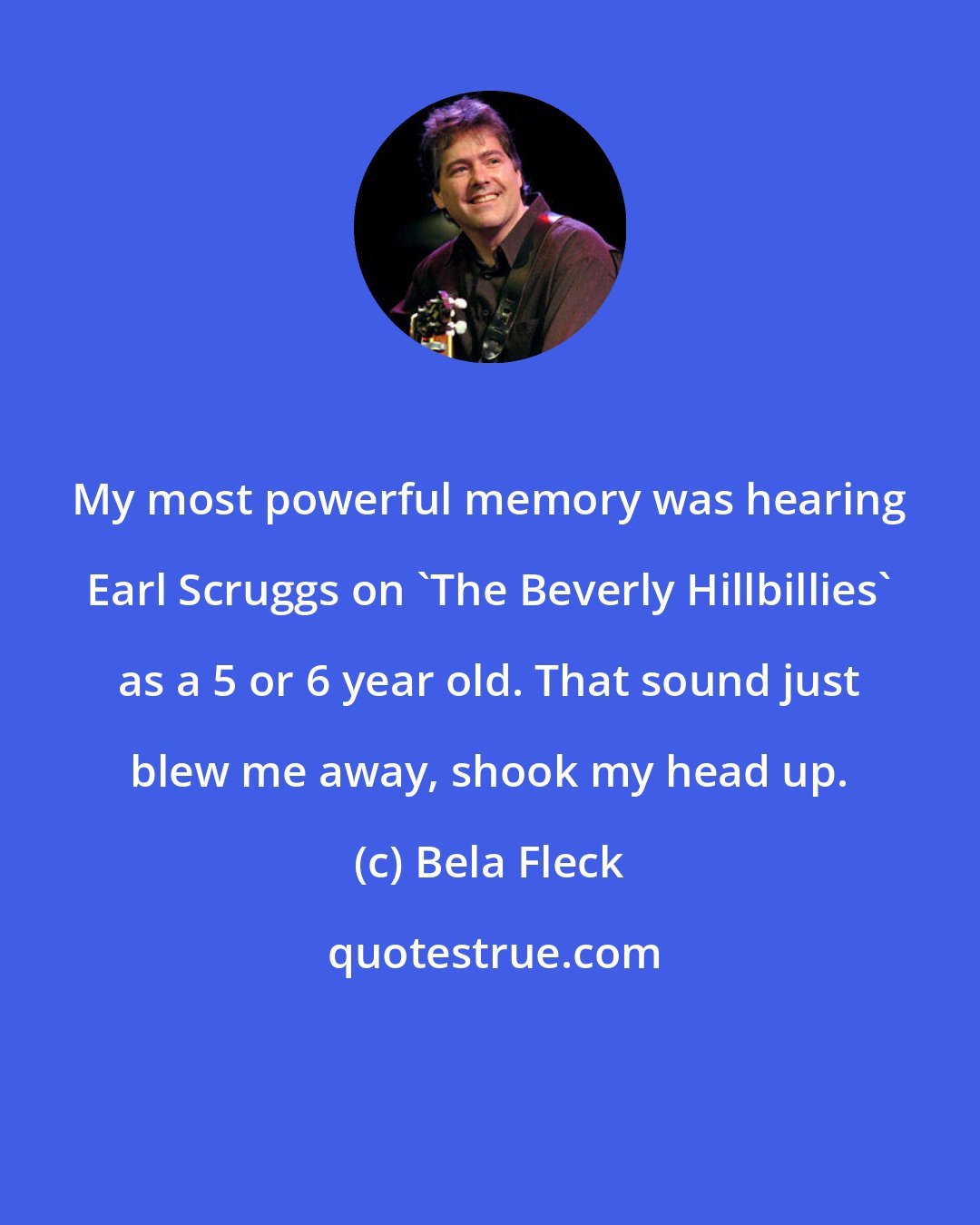 Bela Fleck: My most powerful memory was hearing Earl Scruggs on 'The Beverly Hillbillies' as a 5 or 6 year old. That sound just blew me away, shook my head up.