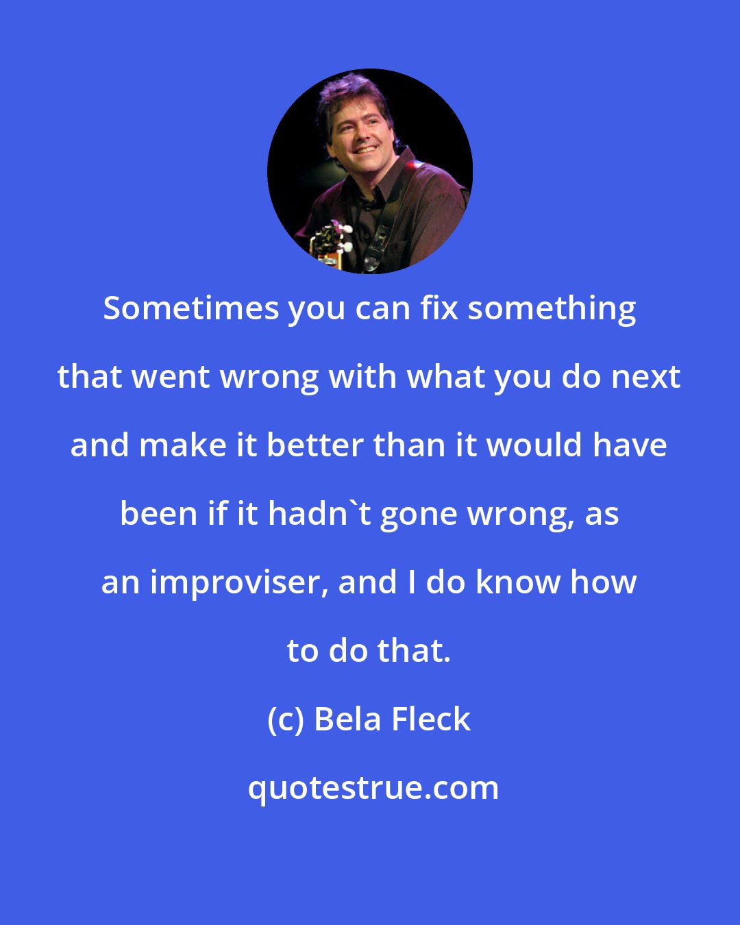 Bela Fleck: Sometimes you can fix something that went wrong with what you do next and make it better than it would have been if it hadn't gone wrong, as an improviser, and I do know how to do that.