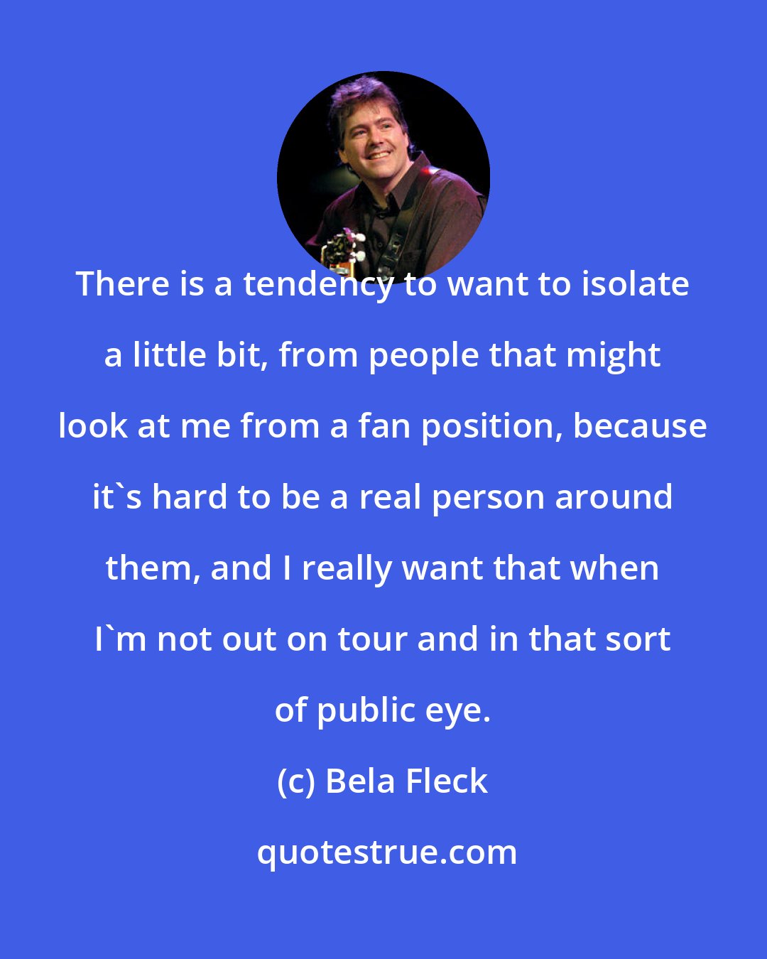 Bela Fleck: There is a tendency to want to isolate a little bit, from people that might look at me from a fan position, because it's hard to be a real person around them, and I really want that when I'm not out on tour and in that sort of public eye.