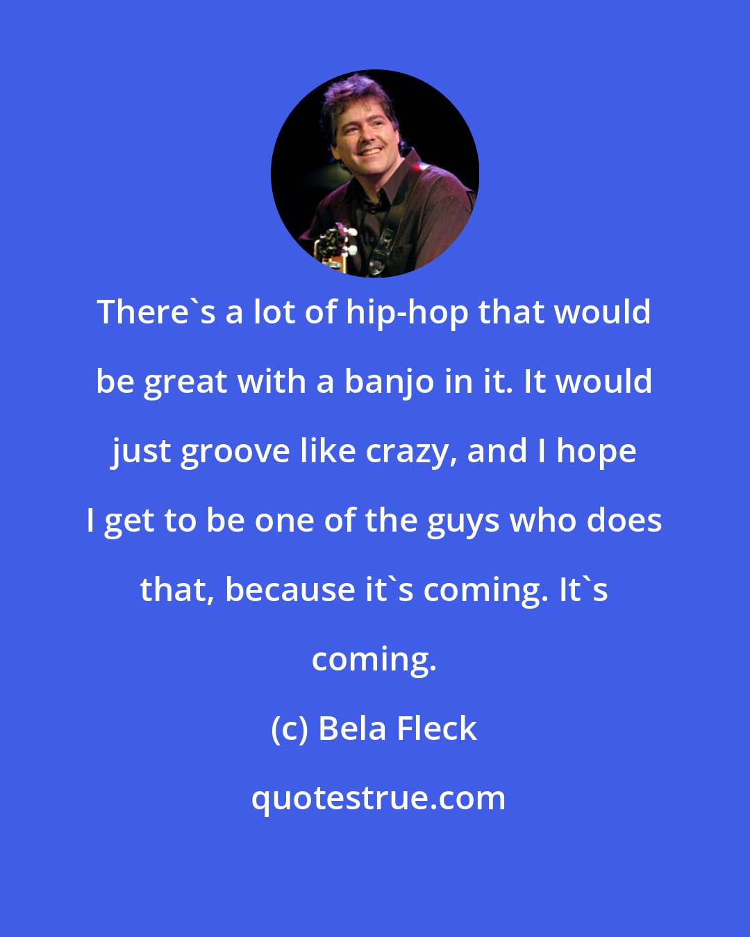Bela Fleck: There's a lot of hip-hop that would be great with a banjo in it. It would just groove like crazy, and I hope I get to be one of the guys who does that, because it's coming. It's coming.