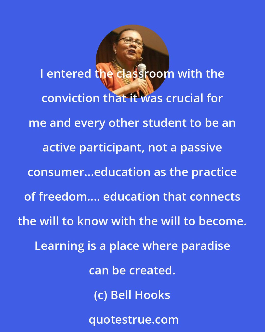 Bell Hooks: I entered the classroom with the conviction that it was crucial for me and every other student to be an active participant, not a passive consumer...education as the practice of freedom.... education that connects the will to know with the will to become. Learning is a place where paradise can be created.