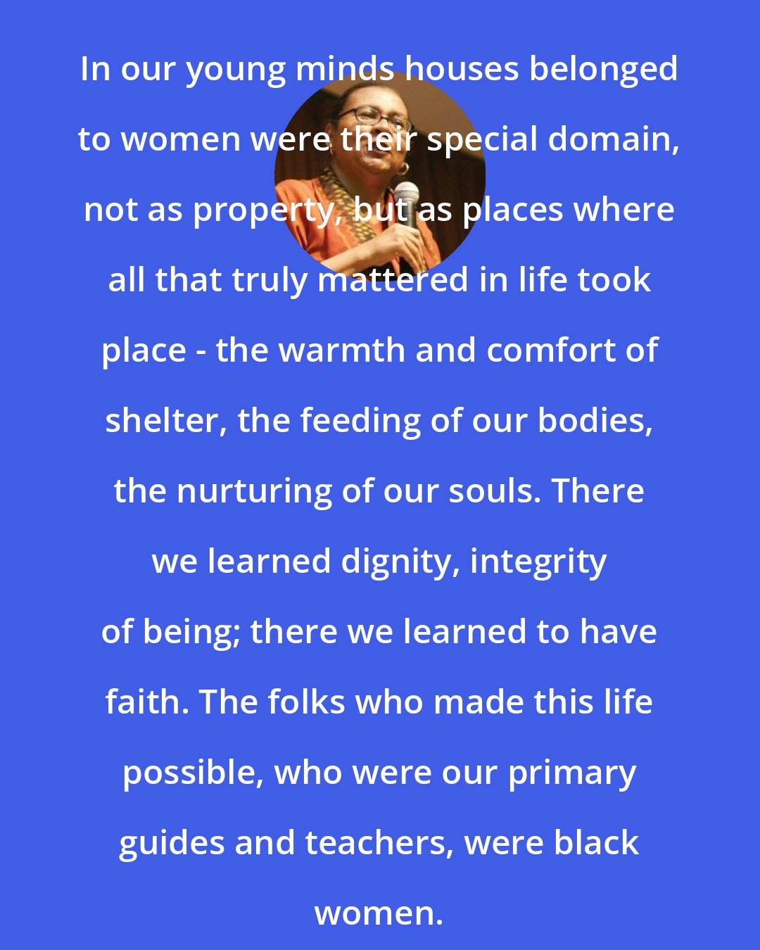 Bell Hooks: In our young minds houses belonged to women were their special domain, not as property, but as places where all that truly mattered in life took place - the warmth and comfort of shelter, the feeding of our bodies, the nurturing of our souls. There we learned dignity, integrity of being; there we learned to have faith. The folks who made this life possible, who were our primary guides and teachers, were black women.