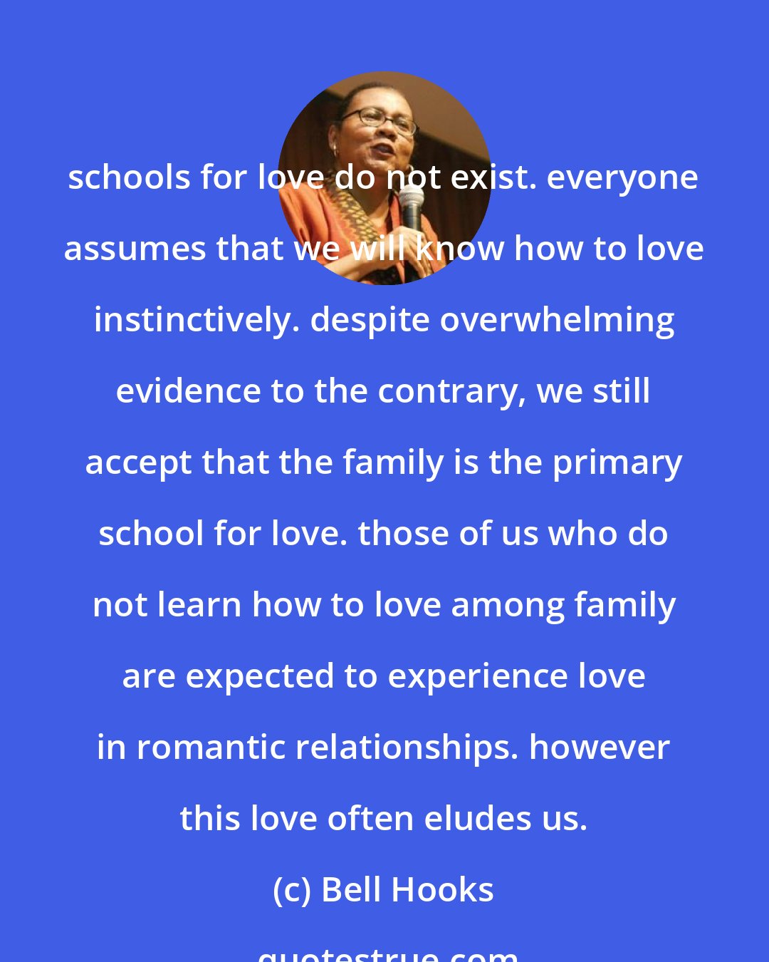 Bell Hooks: schools for love do not exist. everyone assumes that we will know how to love instinctively. despite overwhelming evidence to the contrary, we still accept that the family is the primary school for love. those of us who do not learn how to love among family are expected to experience love in romantic relationships. however this love often eludes us.