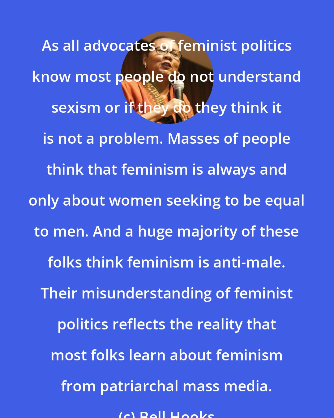 Bell Hooks: As all advocates of feminist politics know most people do not understand sexism or if they do they think it is not a problem. Masses of people think that feminism is always and only about women seeking to be equal to men. And a huge majority of these folks think feminism is anti-male. Their misunderstanding of feminist politics reflects the reality that most folks learn about feminism from patriarchal mass media.