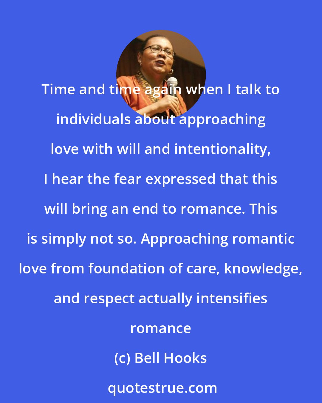 Bell Hooks: Time and time again when I talk to individuals about approaching love with will and intentionality, I hear the fear expressed that this will bring an end to romance. This is simply not so. Approaching romantic love from foundation of care, knowledge, and respect actually intensifies romance