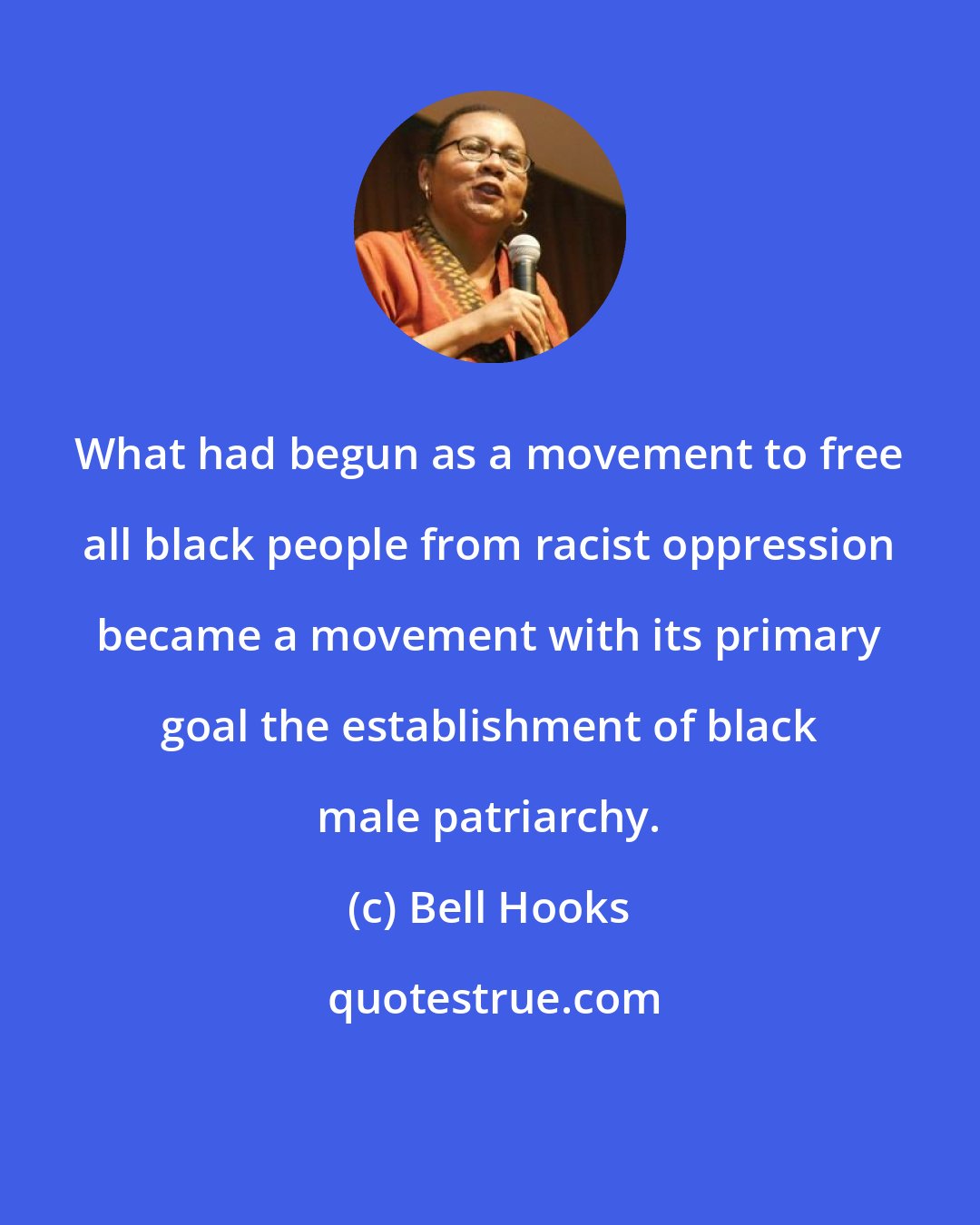 Bell Hooks: What had begun as a movement to free all black people from racist oppression became a movement with its primary goal the establishment of black male patriarchy.