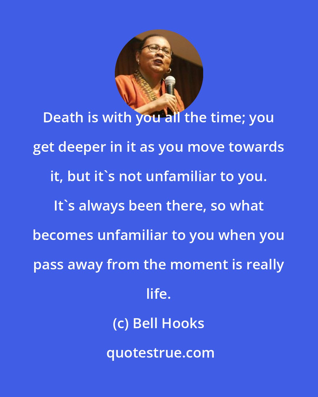 Bell Hooks: Death is with you all the time; you get deeper in it as you move towards it, but it's not unfamiliar to you. It's always been there, so what becomes unfamiliar to you when you pass away from the moment is really life.