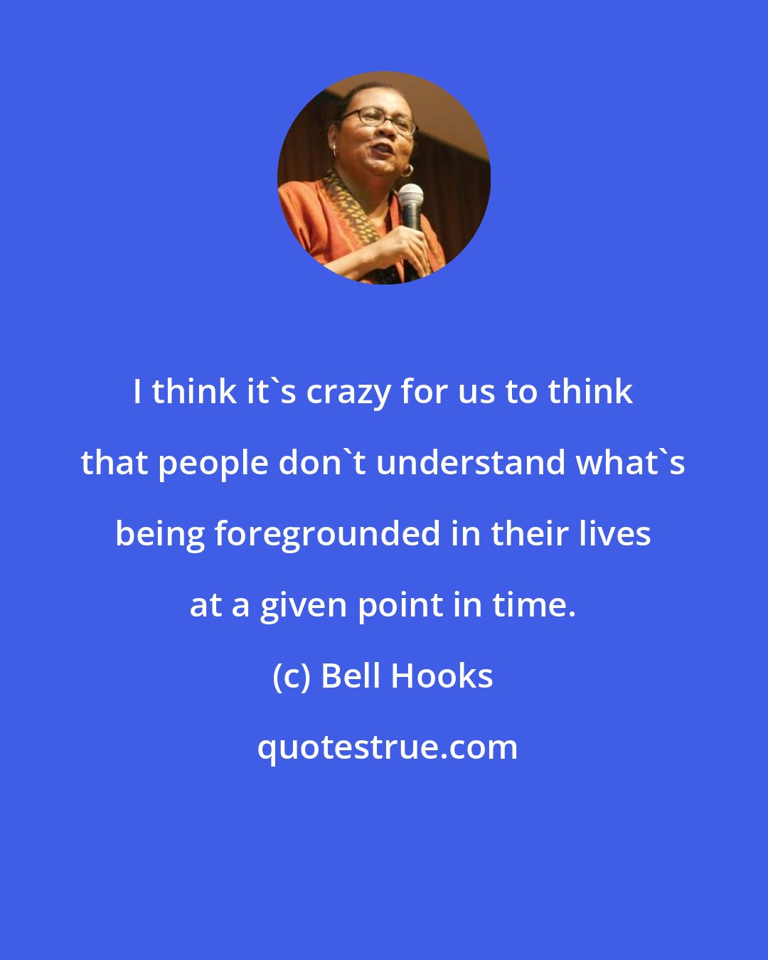 Bell Hooks: I think it's crazy for us to think that people don't understand what's being foregrounded in their lives at a given point in time.