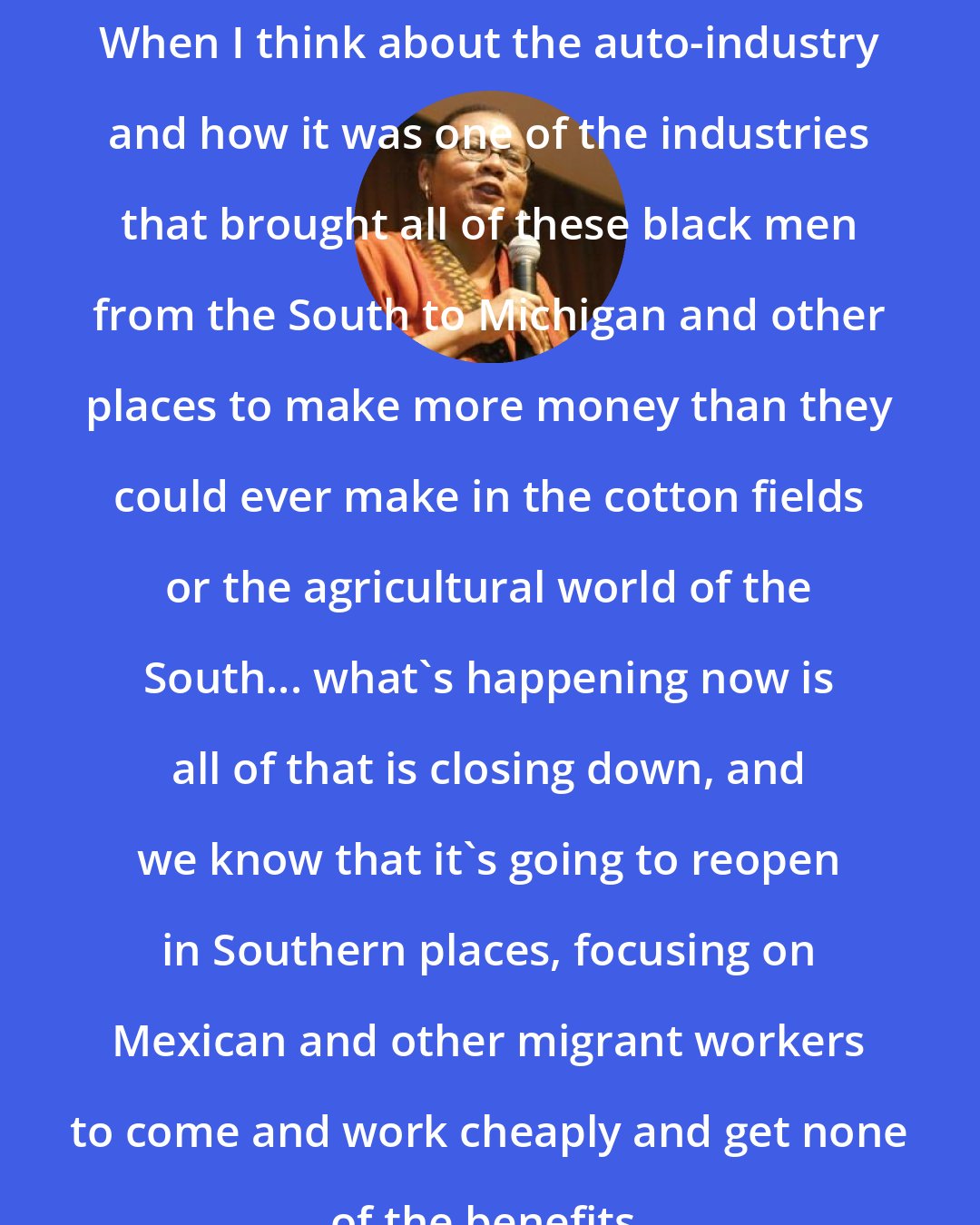 Bell Hooks: When I think about the auto-industry and how it was one of the industries that brought all of these black men from the South to Michigan and other places to make more money than they could ever make in the cotton fields or the agricultural world of the South... what's happening now is all of that is closing down, and we know that it's going to reopen in Southern places, focusing on Mexican and other migrant workers to come and work cheaply and get none of the benefits.
