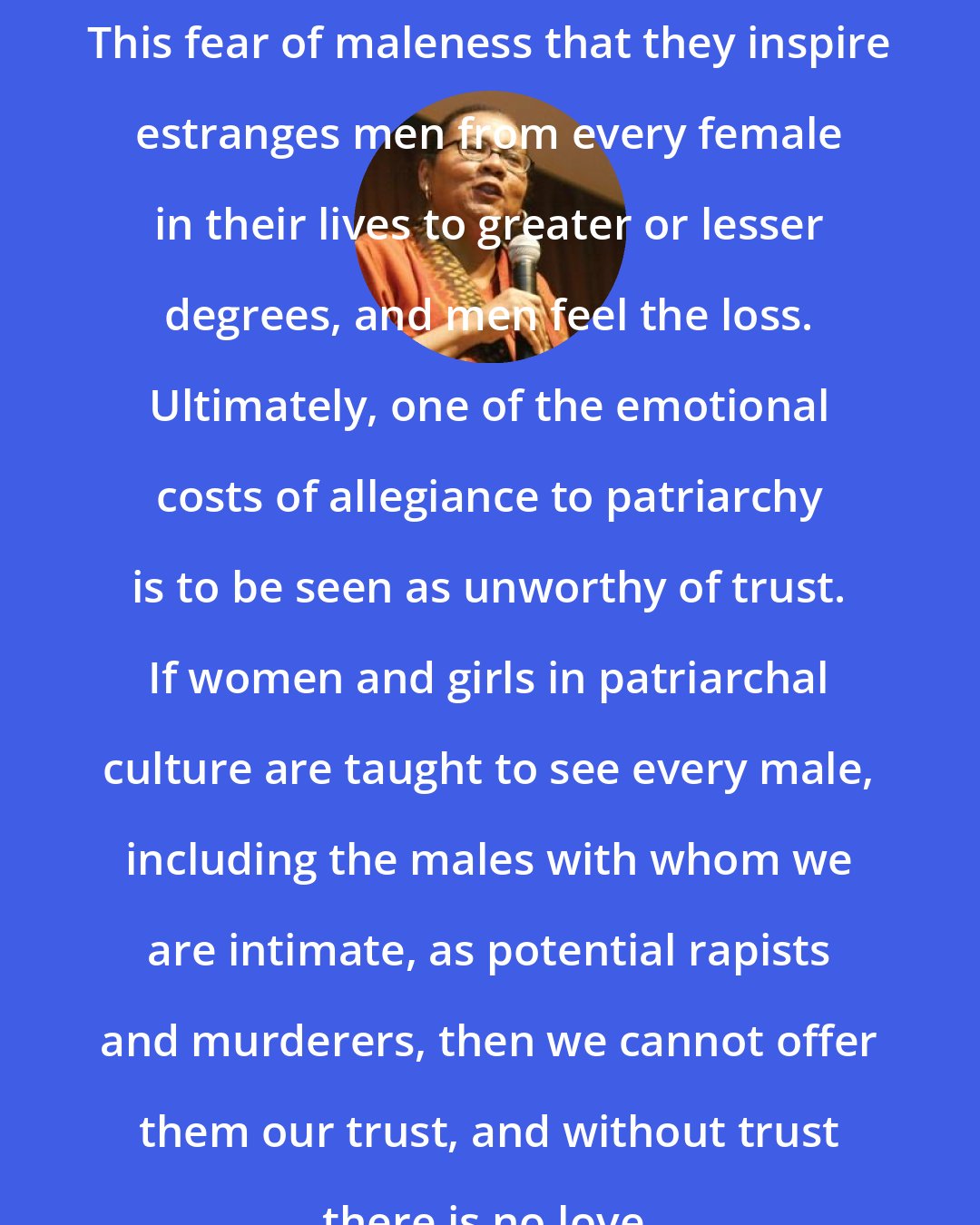 Bell Hooks: This fear of maleness that they inspire estranges men from every female in their lives to greater or lesser degrees, and men feel the loss. Ultimately, one of the emotional costs of allegiance to patriarchy is to be seen as unworthy of trust. If women and girls in patriarchal culture are taught to see every male, including the males with whom we are intimate, as potential rapists and murderers, then we cannot offer them our trust, and without trust there is no love.