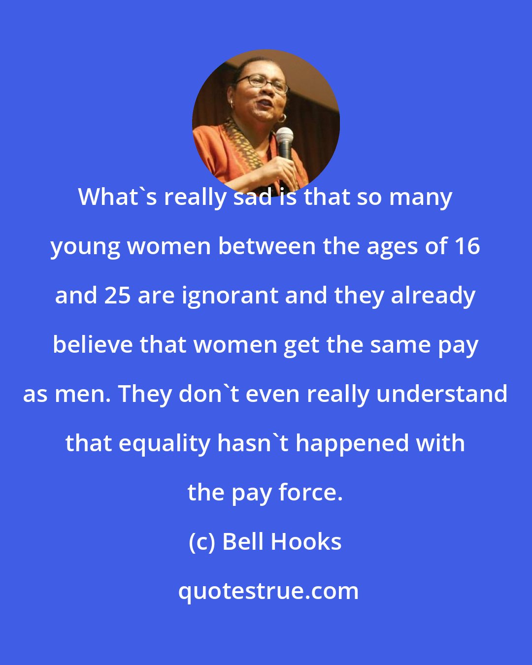 Bell Hooks: What's really sad is that so many young women between the ages of 16 and 25 are ignorant and they already believe that women get the same pay as men. They don't even really understand that equality hasn't happened with the pay force.