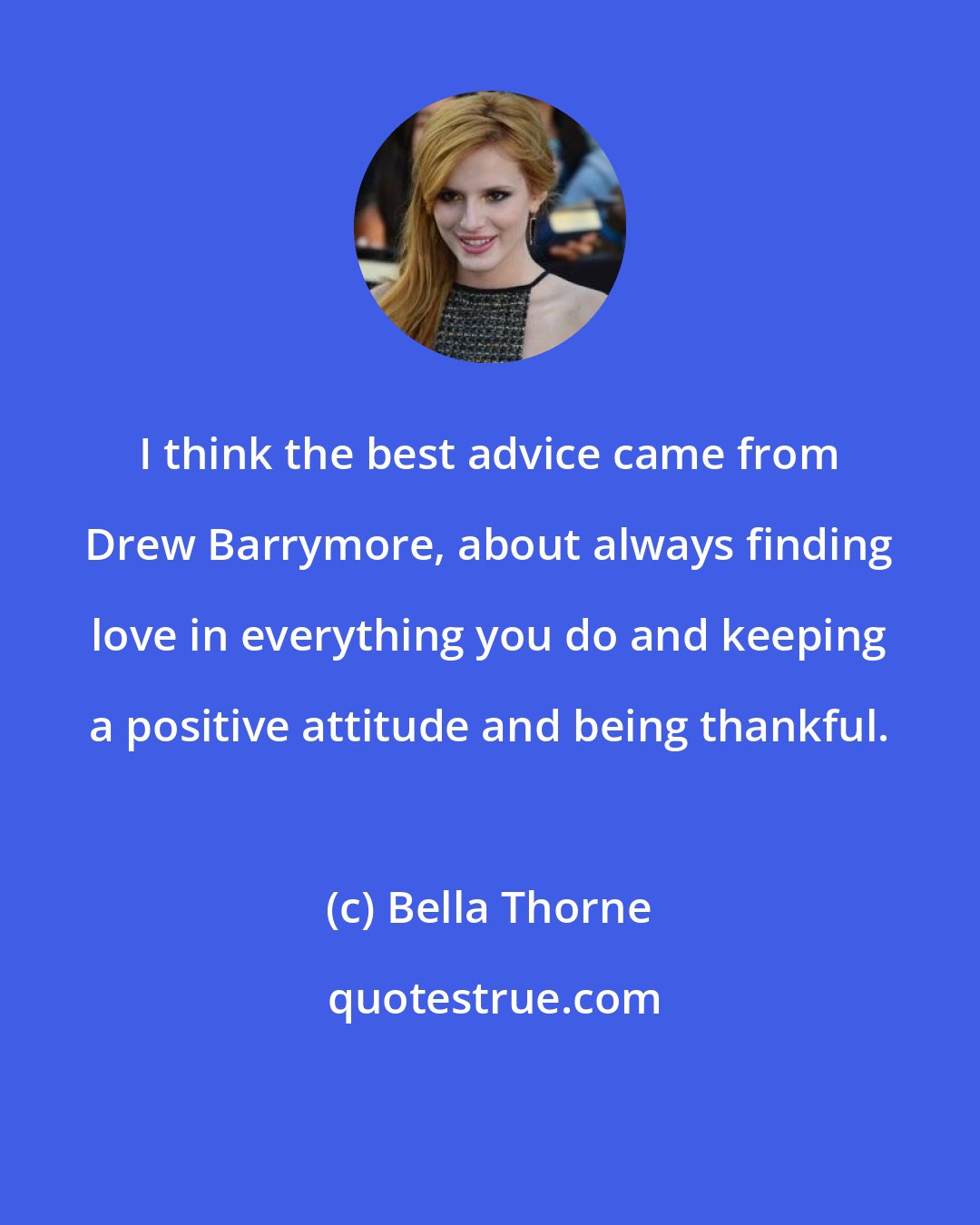Bella Thorne: I think the best advice came from Drew Barrymore, about always finding love in everything you do and keeping a positive attitude and being thankful.
