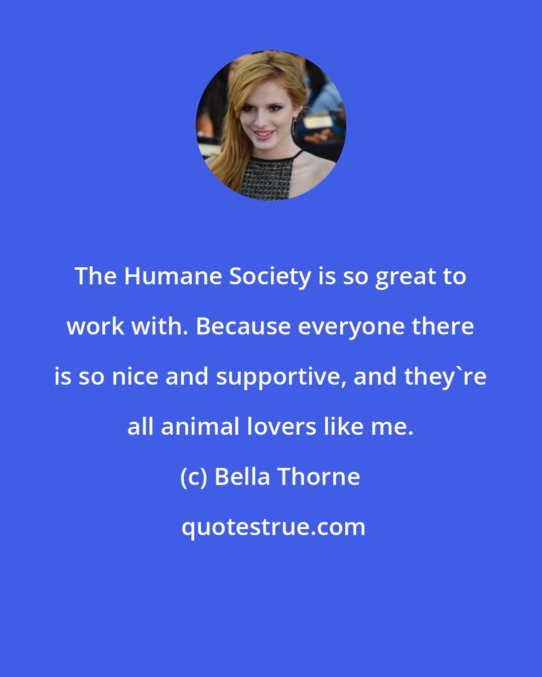 Bella Thorne: The Humane Society is so great to work with. Because everyone there is so nice and supportive, and they're all animal lovers like me.
