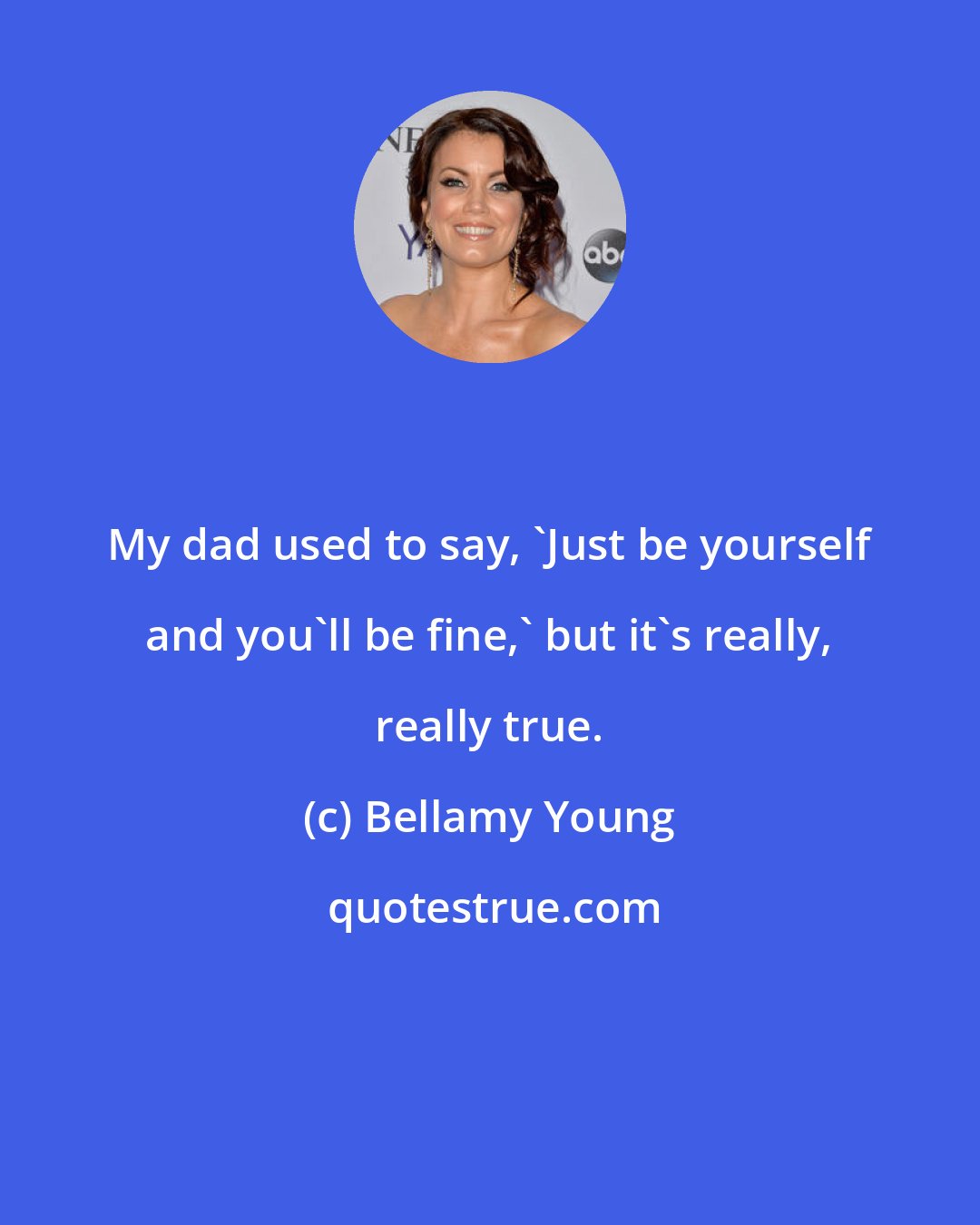 Bellamy Young: My dad used to say, 'Just be yourself and you'll be fine,' but it's really, really true.