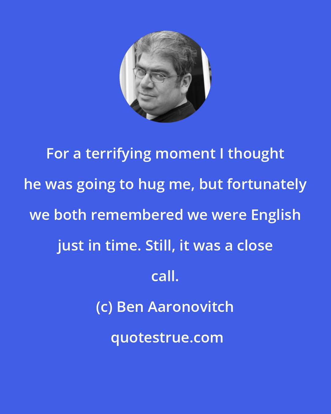Ben Aaronovitch: For a terrifying moment I thought he was going to hug me, but fortunately we both remembered we were English just in time. Still, it was a close call.