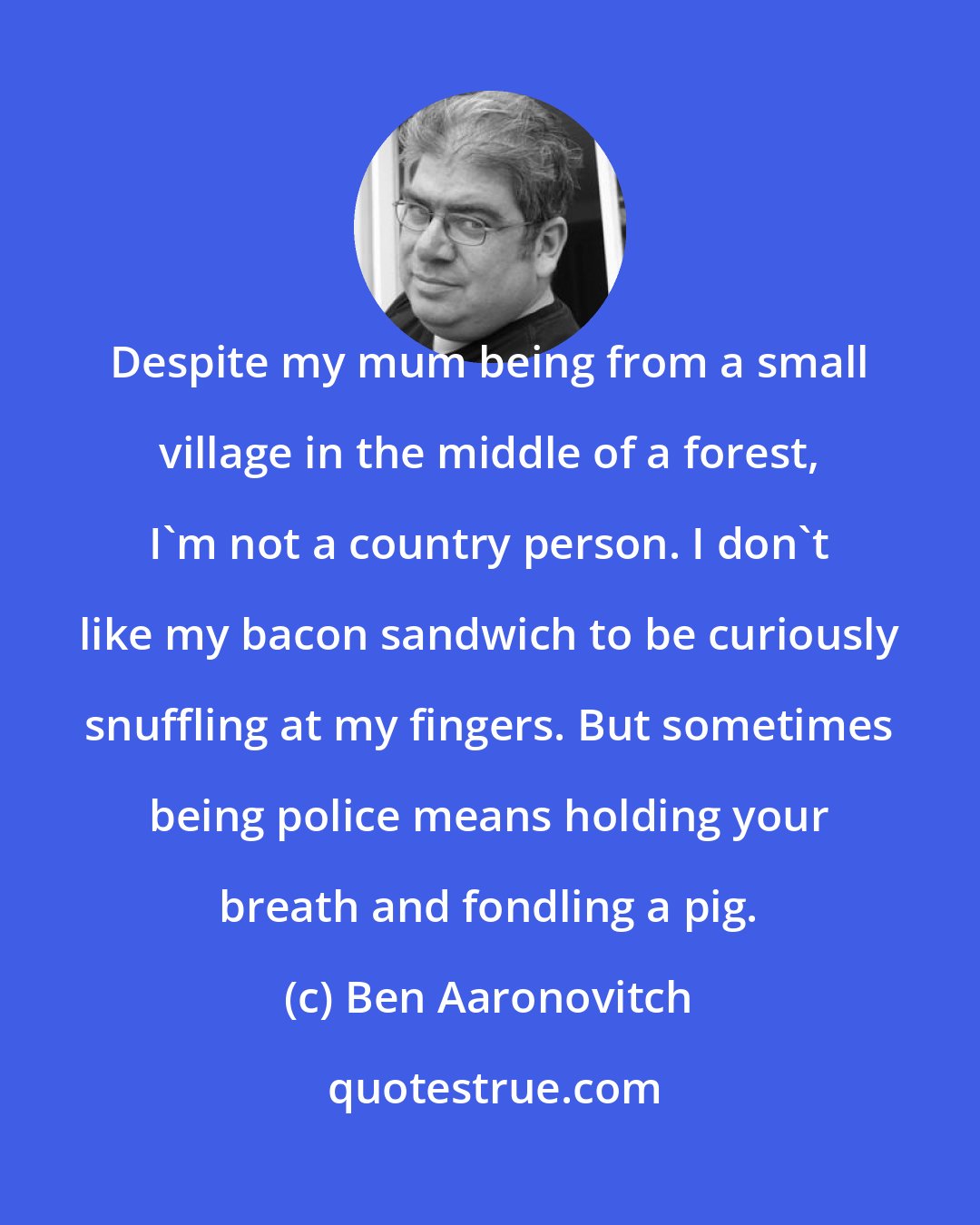 Ben Aaronovitch: Despite my mum being from a small village in the middle of a forest, I'm not a country person. I don't like my bacon sandwich to be curiously snuffling at my fingers. But sometimes being police means holding your breath and fondling a pig.