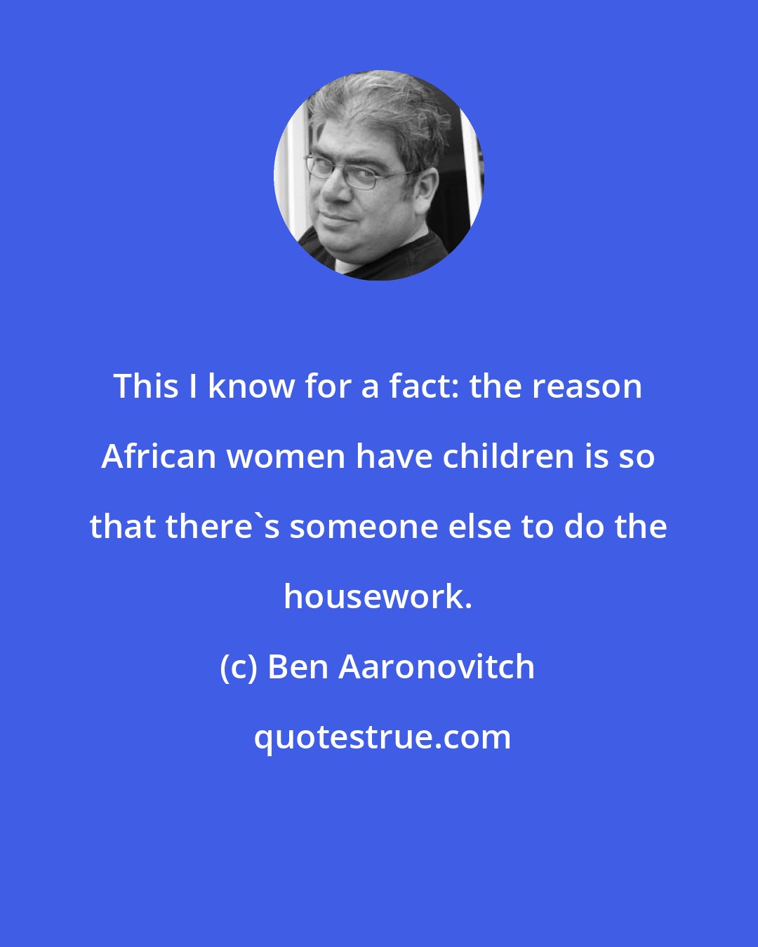 Ben Aaronovitch: This I know for a fact: the reason African women have children is so that there's someone else to do the housework.